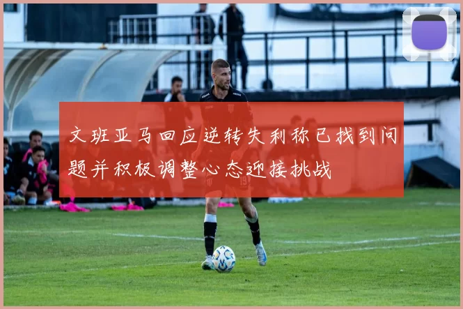 文班亚马回应逆转失利称已找到问题并积极调整心态迎接挑战