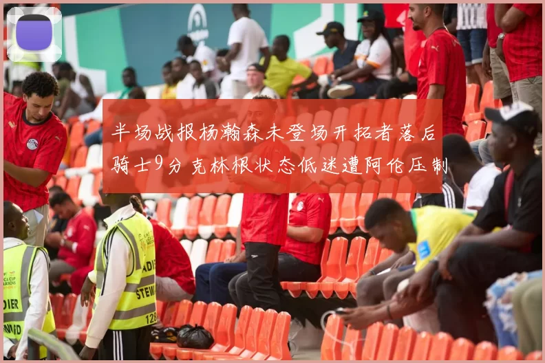半场战报杨瀚森未登场开拓者落后骑士9分克林根状态低迷遭阿伦压制