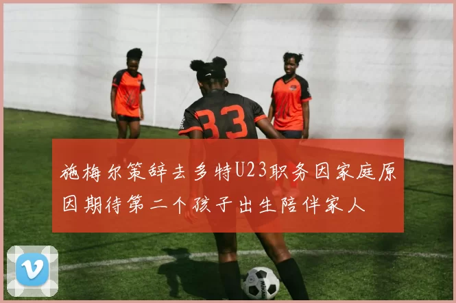 施梅尔策辞去多特U23职务因家庭原因期待第二个孩子出生陪伴家人