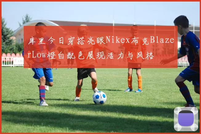 库里今日穿搭亮眼Nikex布克BlazerLow橙白配色展现活力与风格