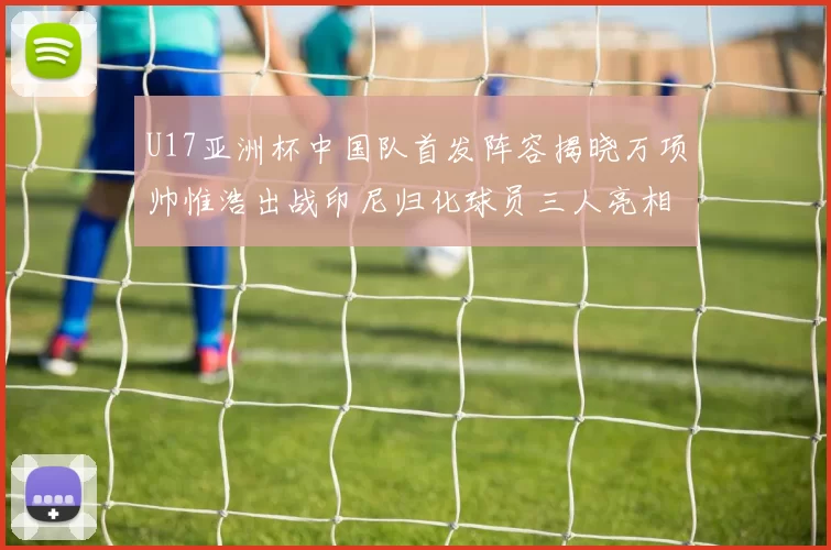 U17亚洲杯中国队首发阵容揭晓万项帅惟浩出战印尼归化球员三人亮相