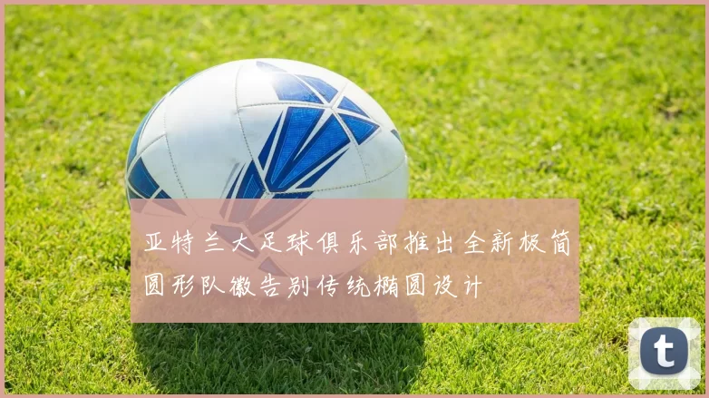 亚特兰大足球俱乐部推出全新极简圆形队徽告别传统椭圆设计