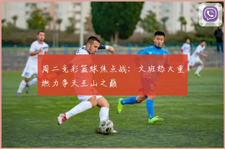 周二竞彩篮球焦点战：文班怒火重燃力争天王山之巅