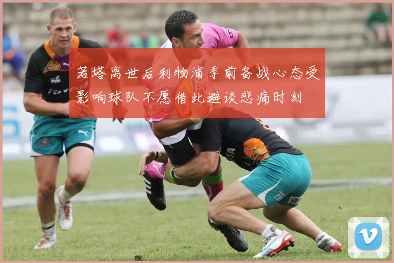 若塔离世后利物浦季前备战心态受影响球队不愿借此避谈悲痛时刻