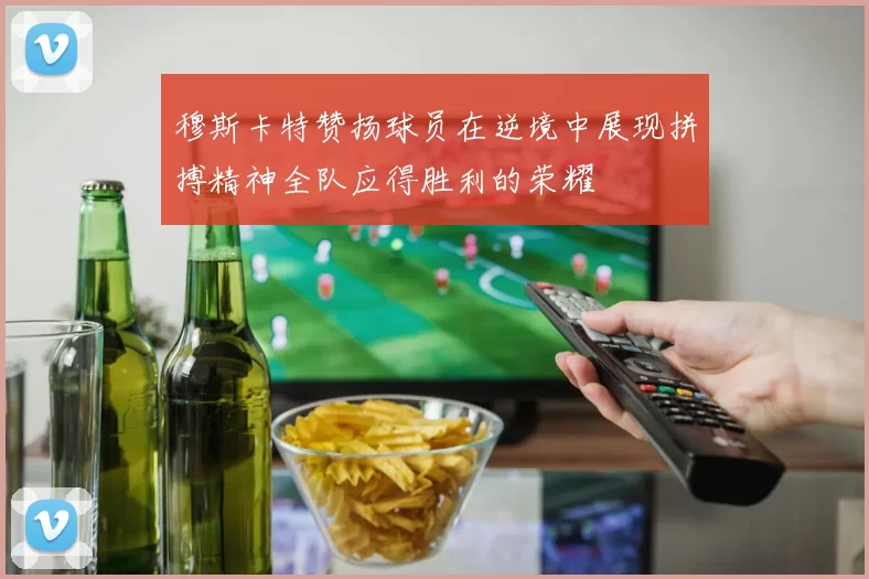穆斯卡特赞扬球员在逆境中展现拼搏精神全队应得胜利的荣耀