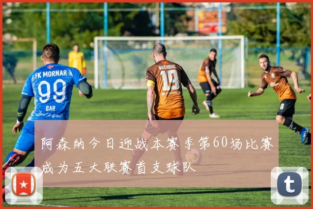 阿森纳今日迎战本赛季第60场比赛成为五大联赛首支球队