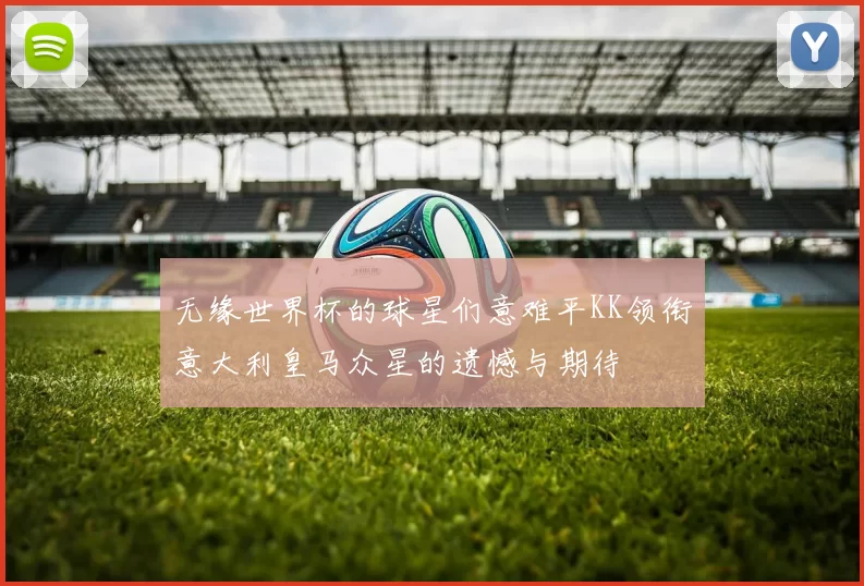 无缘世界杯的球星们意难平KK领衔意大利皇马众星的遗憾与期待