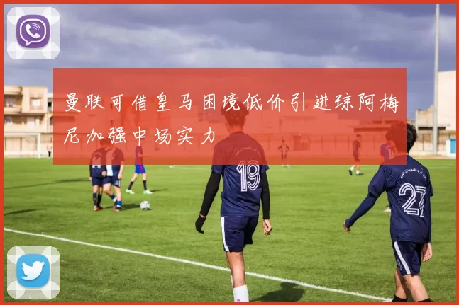 曼联可借皇马困境低价引进琼阿梅尼加强中场实力