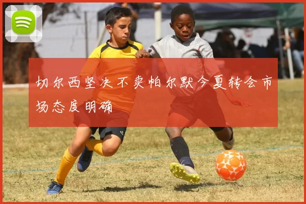 切尔西坚决不卖帕尔默今夏转会市场态度明确