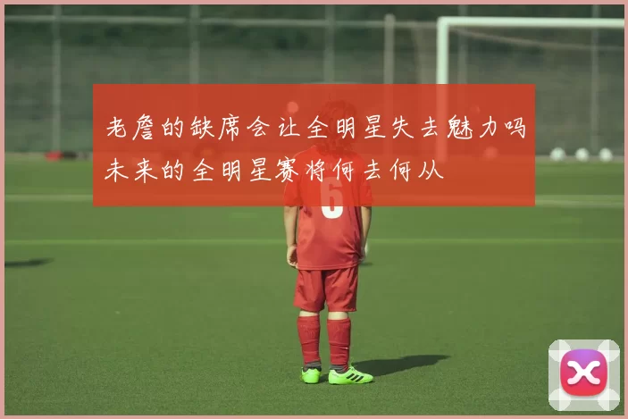 老詹的缺席会让全明星失去魅力吗未来的全明星赛将何去何从