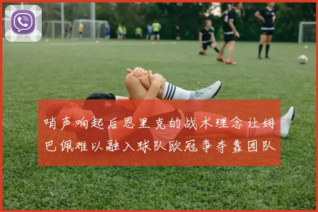 哨声响起后恩里克的战术理念让姆巴佩难以融入球队欧冠争夺靠团队配合与跑动