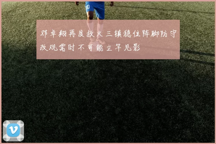 邓卓翔再度救火三镇稳住阵脚防守改观需时不可能立竿见影