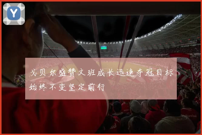 戈贝尔盛赞文班成长迅速夺冠目标始终不变坚定前行