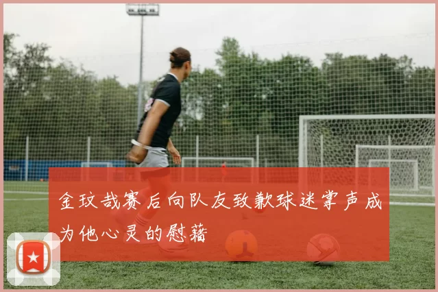 金玟哉赛后向队友致歉球迷掌声成为他心灵的慰藉